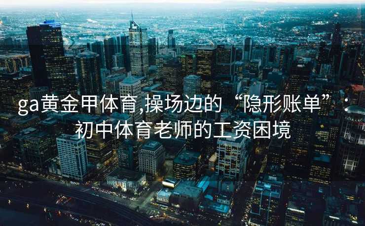 ga黄金甲体育,操场边的“隐形账单”：初中体育老师的工资困境