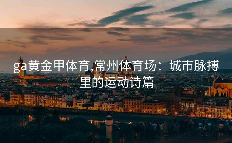 ga黄金甲体育,常州体育场：城市脉搏里的运动诗篇