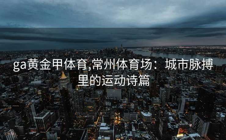 ga黄金甲体育,常州体育场：城市脉搏里的运动诗篇
