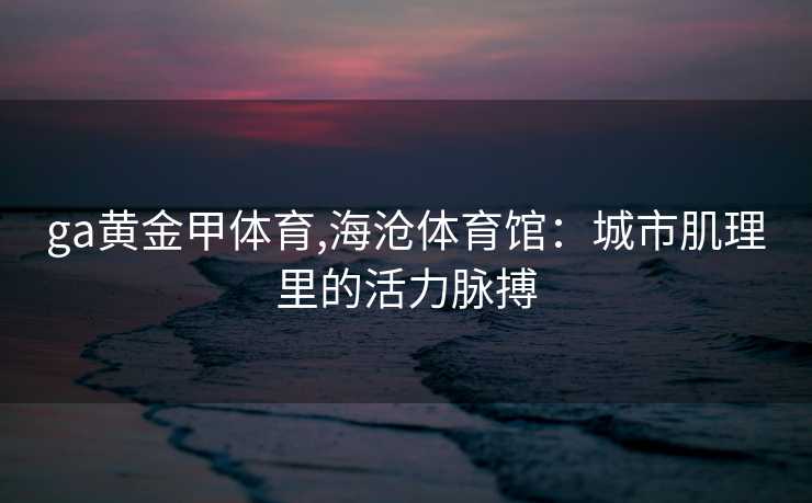 ga黄金甲体育,海沧体育馆：城市肌理里的活力脉搏