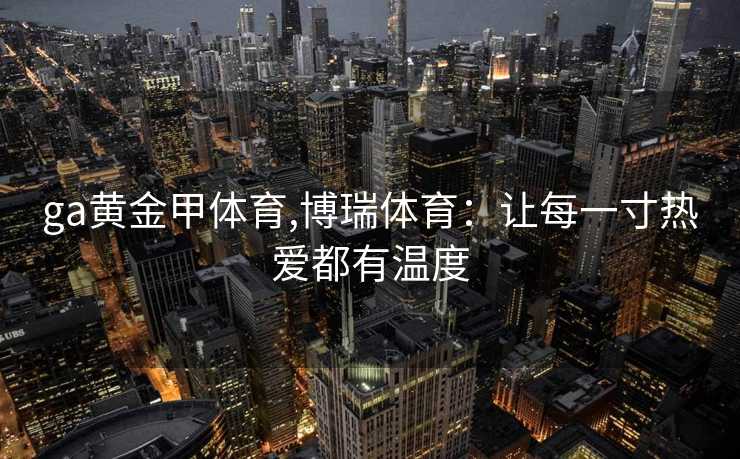 ga黄金甲体育,博瑞体育：让每一寸热爱都有温度