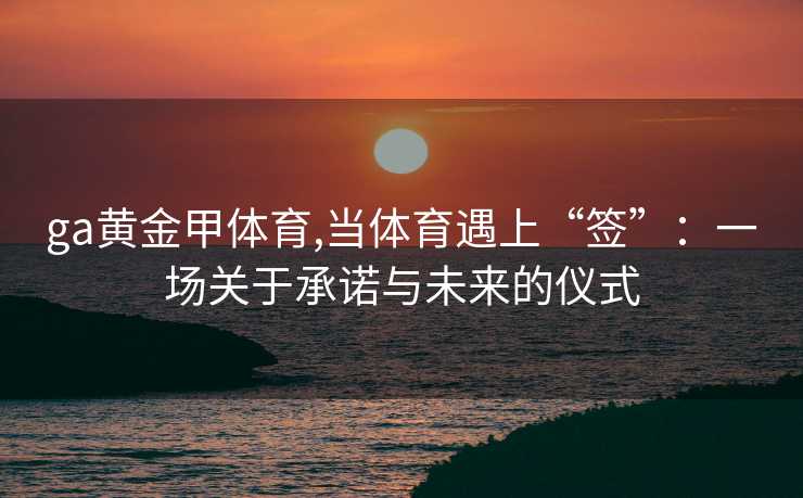 ga黄金甲体育,当体育遇上“签”：一场关于承诺与未来的仪式