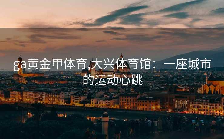 ga黄金甲体育,大兴体育馆：一座城市的运动心跳