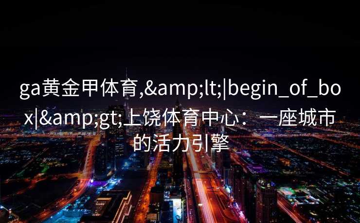 ga黄金甲体育,<|begin_of_box|>上饶体育中心:一座城市的活力引擎