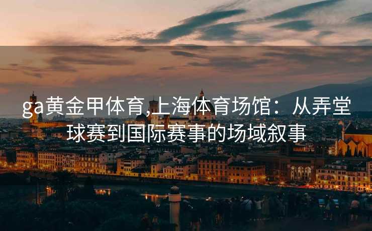 ga黄金甲体育,上海体育场馆:从弄堂球赛到国际赛事的场域叙事