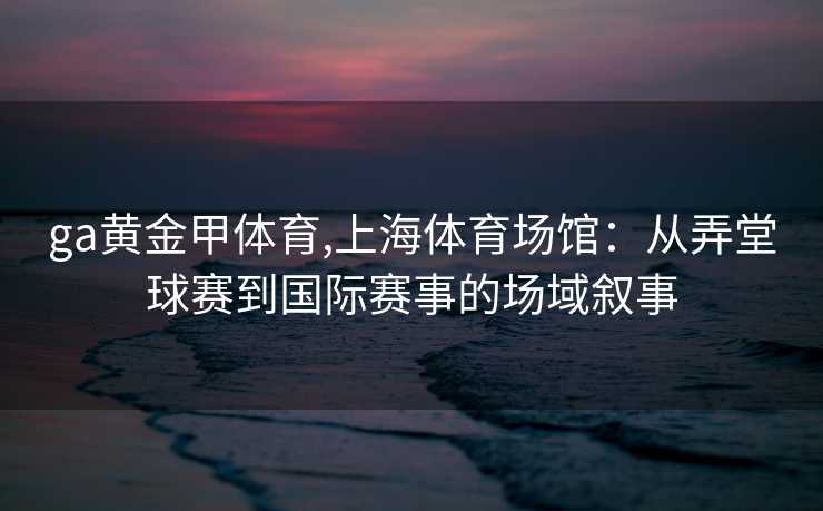 ga黄金甲体育,上海体育场馆：从弄堂球赛到国际赛事的场域叙事