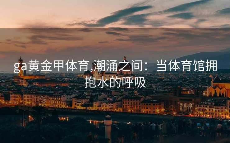 ga黄金甲体育,潮涌之间:当体育馆拥抱水的呼吸