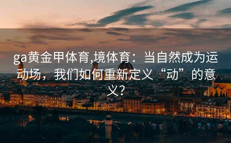 ga黄金甲体育,境体育:当自然成为运动场,我们如何重新定义“动”的意义?