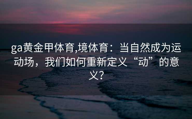 ga黄金甲体育,境体育：当自然成为运动场，我们如何重新定义“动”的意义？