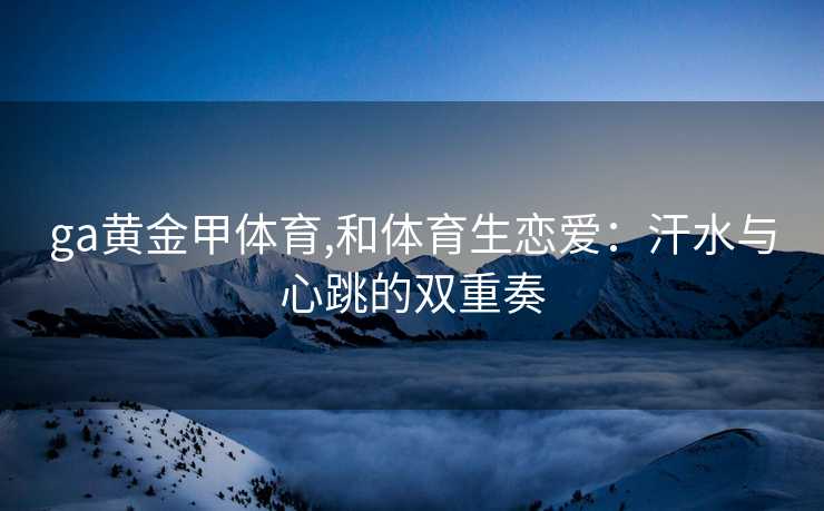 ga黄金甲体育,和体育生恋爱:汗水与心跳的双重奏