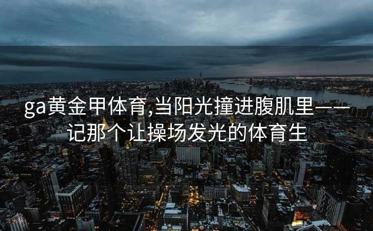 ga黄金甲体育,当阳光撞进腹肌里——记那个让操场发光的体育生