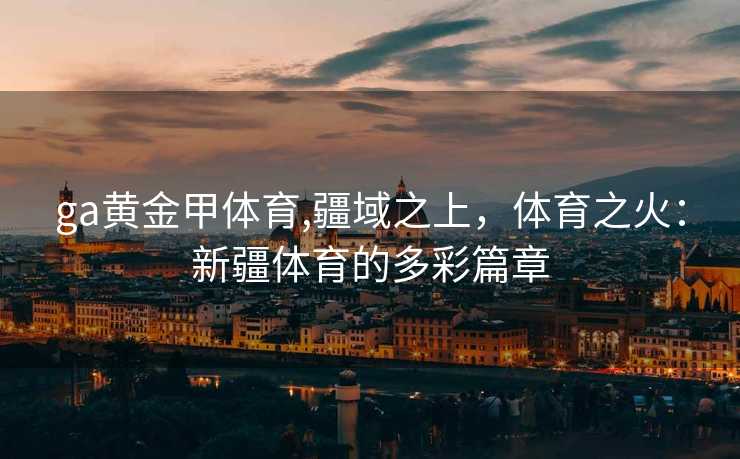 ga黄金甲体育,疆域之上,体育之火:新疆体育的多彩篇章