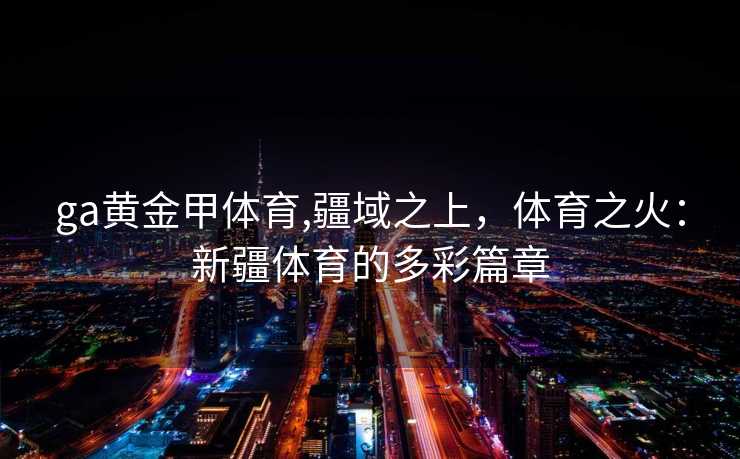 ga黄金甲体育,疆域之上，体育之火：新疆体育的多彩篇章