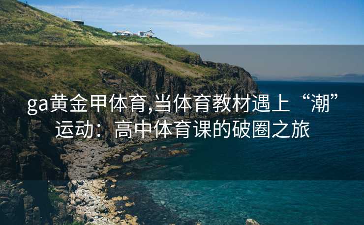 ga黄金甲体育,当体育教材遇上“潮”运动:高中体育课的破圈之旅