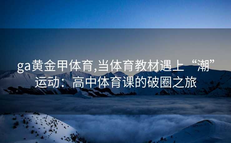 ga黄金甲体育,当体育教材遇上“潮”运动：高中体育课的破圈之旅