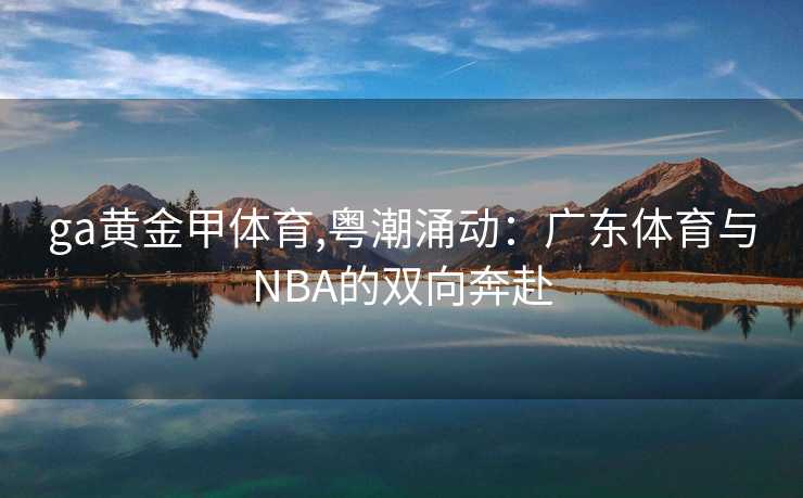 ga黄金甲体育,粤潮涌动:广东体育与NBA的双向奔赴