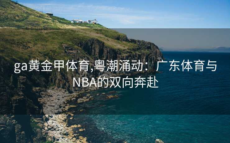 ga黄金甲体育,粤潮涌动：广东体育与NBA的双向奔赴