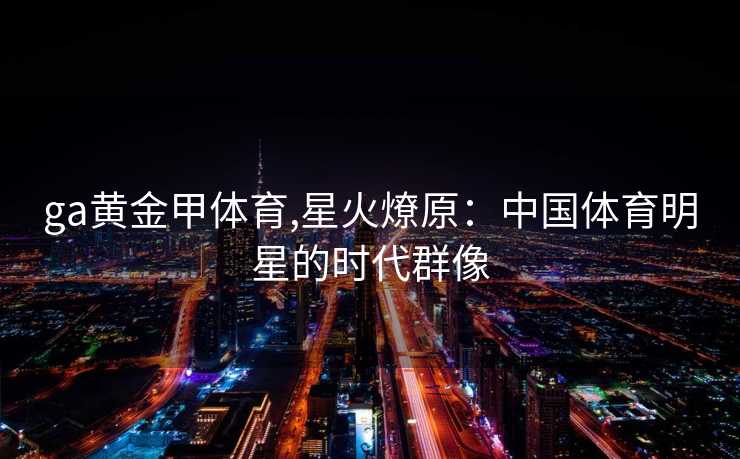 ga黄金甲体育,星火燎原:中国体育明星的时代群像