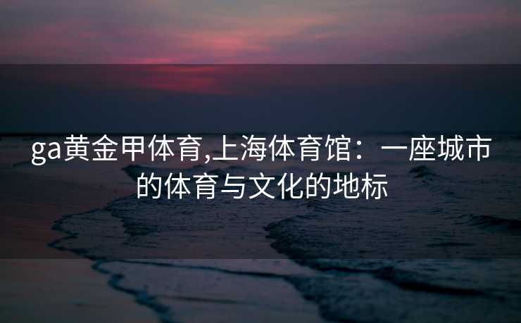 ga黄金甲体育,上海体育馆：一座城市的体育与文化的地标