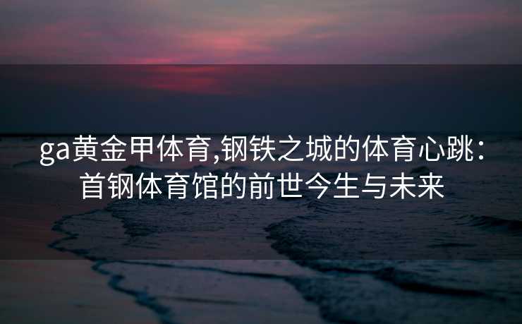 ga黄金甲体育,钢铁之城的体育心跳：首钢体育馆的前世今生与未来