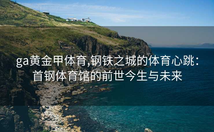 ga黄金甲体育,钢铁之城的体育心跳：首钢体育馆的前世今生与未来