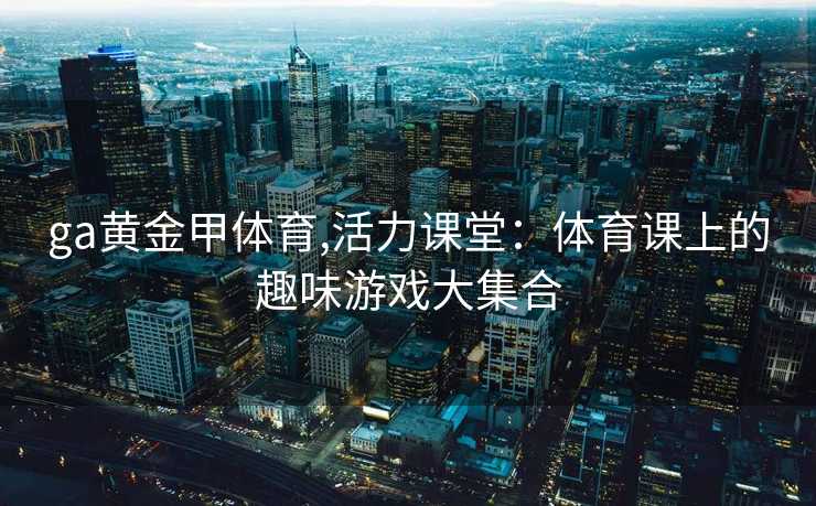 ga黄金甲体育,活力课堂：体育课上的趣味游戏大集合