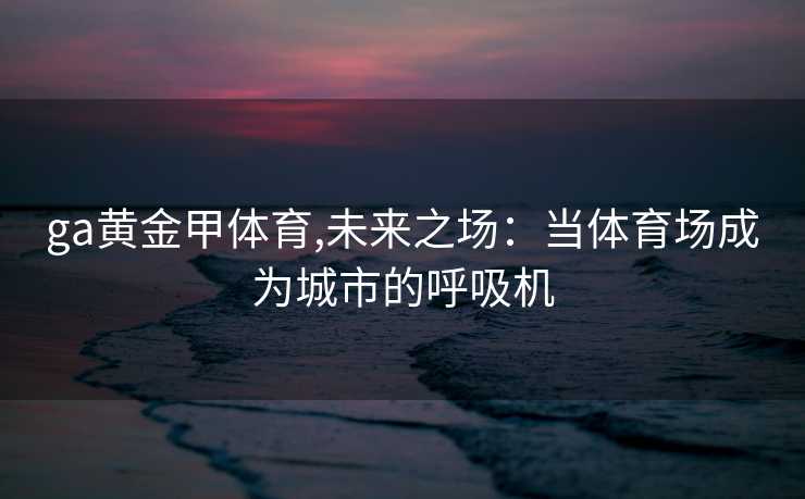 ga黄金甲体育,未来之场：当体育场成为城市的呼吸机