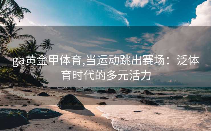 ga黄金甲体育,当运动跳出赛场：泛体育时代的多元活力