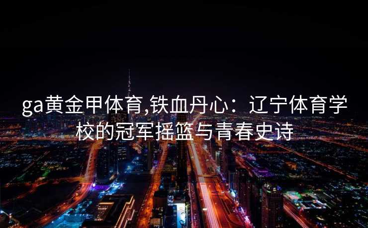 ga黄金甲体育,铁血丹心：辽宁体育学校的冠军摇篮与青春史诗