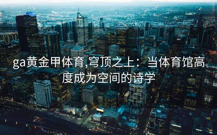 ga黄金甲体育,穹顶之上:当体育馆高度成为空间的诗学