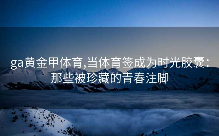 ga黄金甲体育,当体育签成为时光胶囊：那些被珍藏的青春注脚