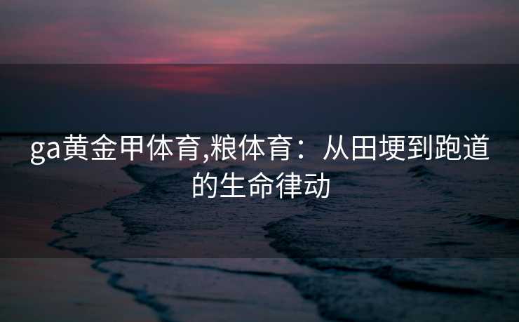 ga黄金甲体育,粮体育：从田埂到跑道的生命律动
