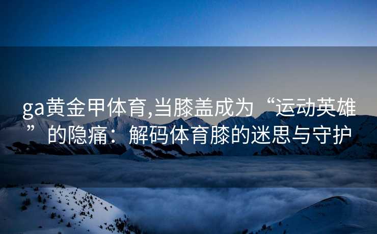 ga黄金甲体育,当膝盖成为“运动英雄”的隐痛：解码体育膝的迷思与守护