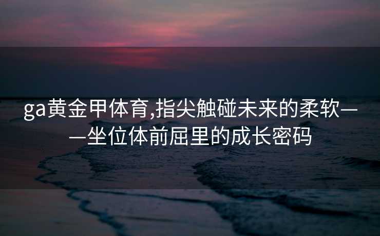ga黄金甲体育,指尖触碰未来的柔软——坐位体前屈里的成长密码