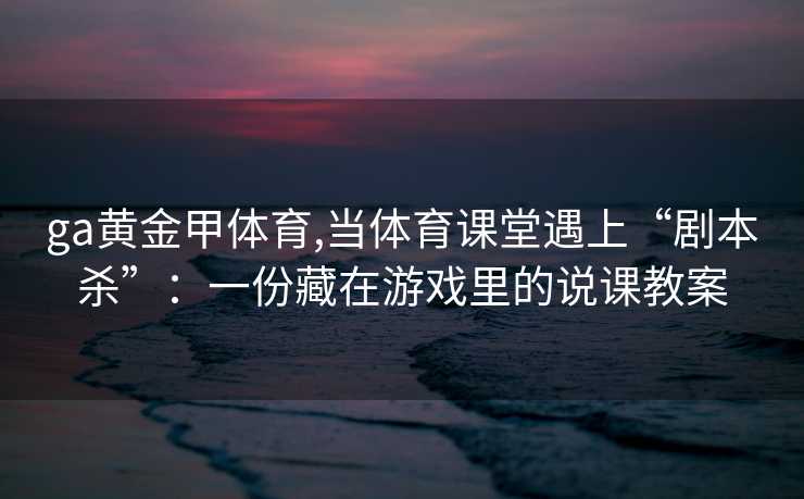 ga黄金甲体育,当体育课堂遇上“剧本杀”：一份藏在游戏里的说课教案