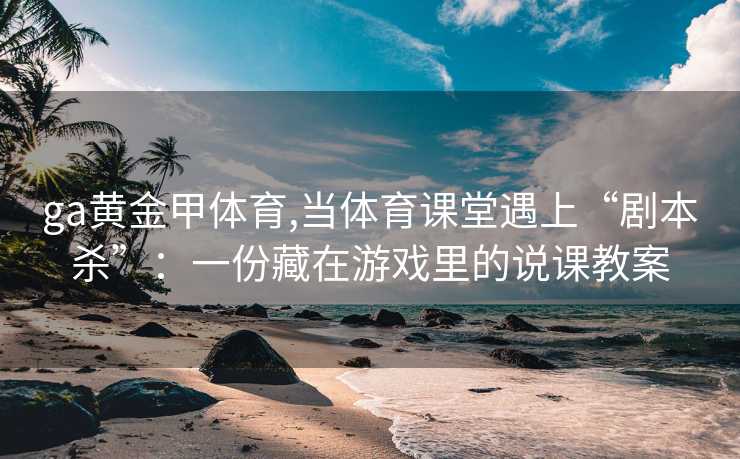 ga黄金甲体育,当体育课堂遇上“剧本杀”:一份藏在游戏里的说课教案