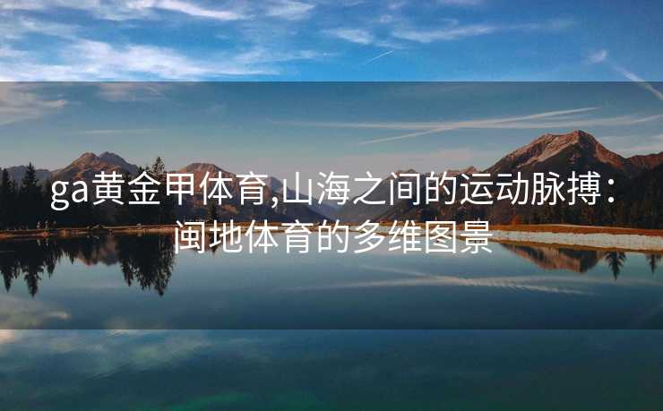 ga黄金甲体育,山海之间的运动脉搏：闽地体育的多维图景