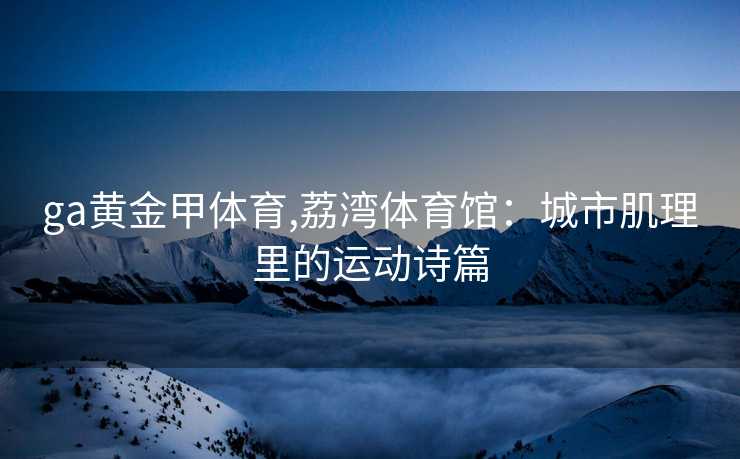 ga黄金甲体育,荔湾体育馆：城市肌理里的运动诗篇