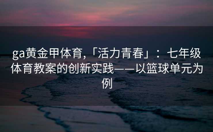 ga黄金甲体育,「活力青春」：七年级体育教案的创新实践——以篮球单元为例