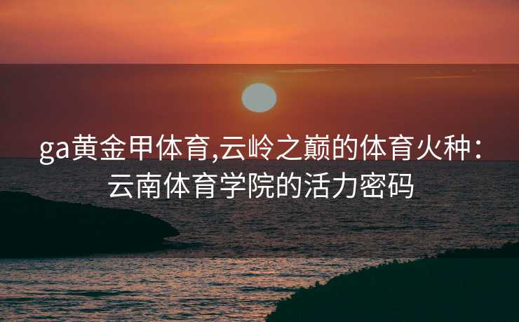 ga黄金甲体育,云岭之巅的体育火种：云南体育学院的活力密码