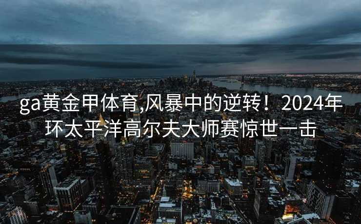 ga黄金甲体育,风暴中的逆转！2024年环太平洋高尔夫大师赛惊世一击