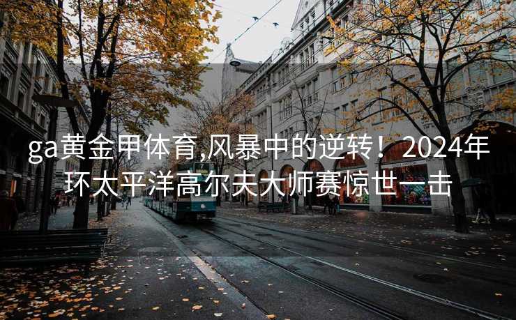 ga黄金甲体育,风暴中的逆转!2024年环太平洋高尔夫大师赛惊世一击