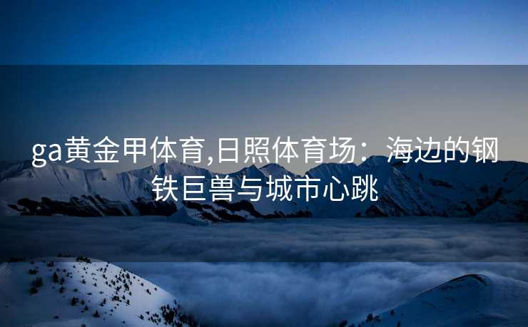 ga黄金甲体育,日照体育场：海边的钢铁巨兽与城市心跳
