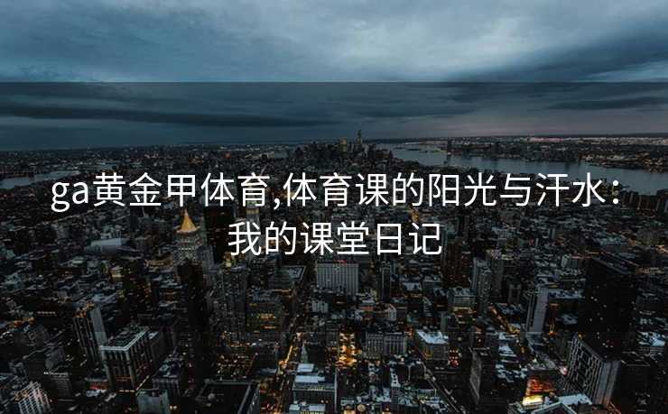 ga黄金甲体育,体育课的阳光与汗水：我的课堂日记