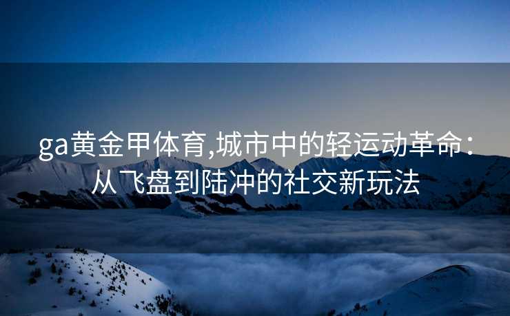 ga黄金甲体育,城市中的轻运动革命：从飞盘到陆冲的社交新玩法