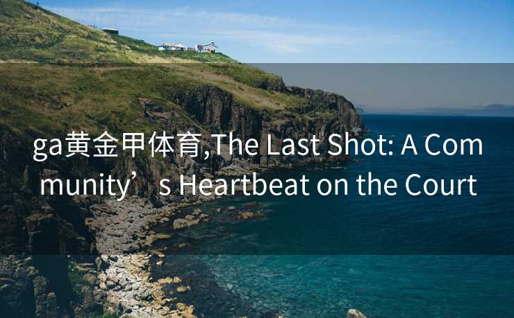 ga黄金甲体育,The Last Shot: A Community’s Heartbeat on the Court