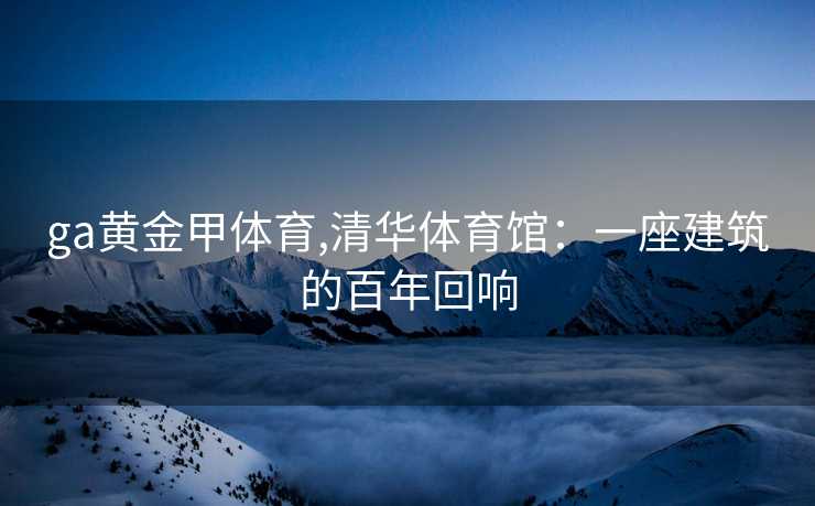 ga黄金甲体育,清华体育馆：一座建筑的百年回响