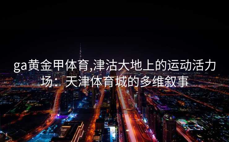 ga黄金甲体育,津沽大地上的运动活力场：天津体育城的多维叙事