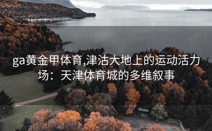 ga黄金甲体育,津沽大地上的运动活力场:天津体育城的多维叙事