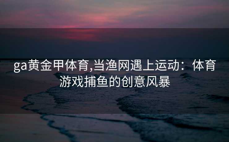 ga黄金甲体育,当渔网遇上运动：体育游戏捕鱼的创意风暴